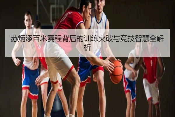 苏炳添百米赛程背后的训练突破与竞技智慧全解析