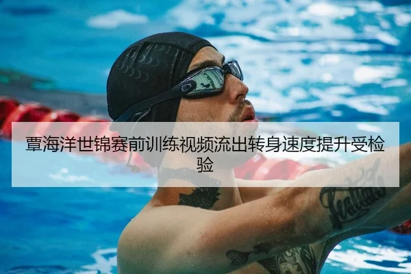 覃海洋世锦赛前训练视频流出转身速度提升受检验