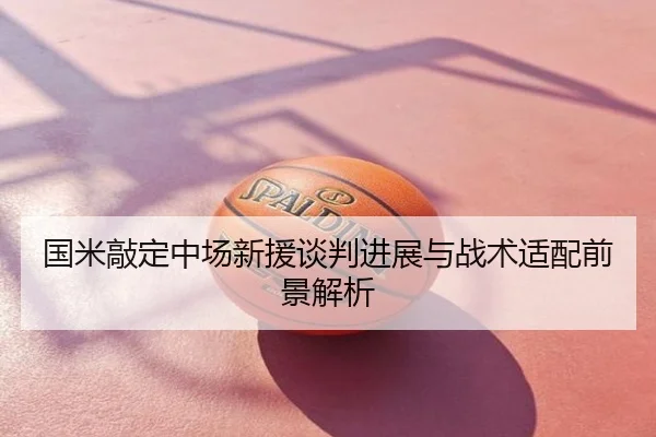国米敲定中场新援谈判进展与战术适配前景解析