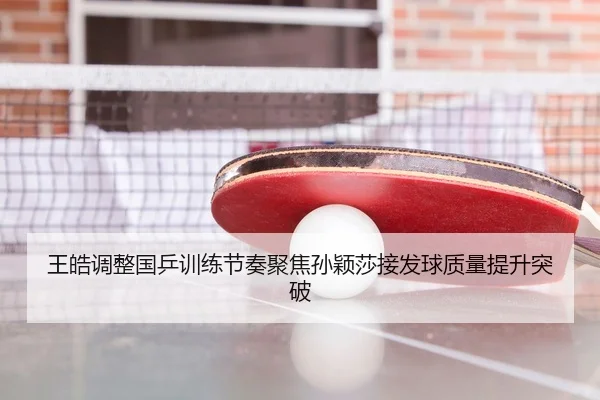 王皓调整国乒训练节奏聚焦孙颖莎接发球质量提升突破