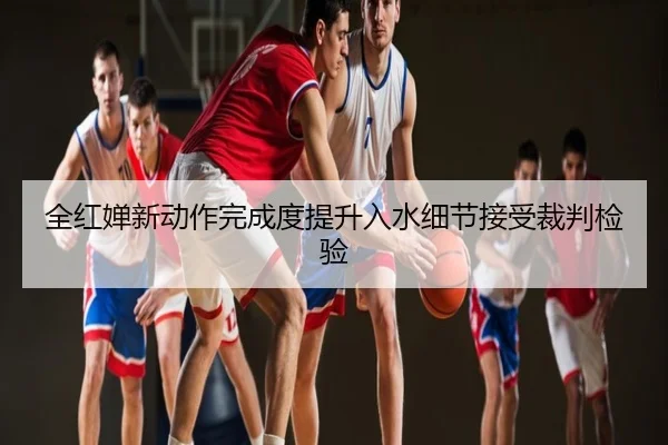 全红婵新动作完成度提升入水细节接受裁判检验