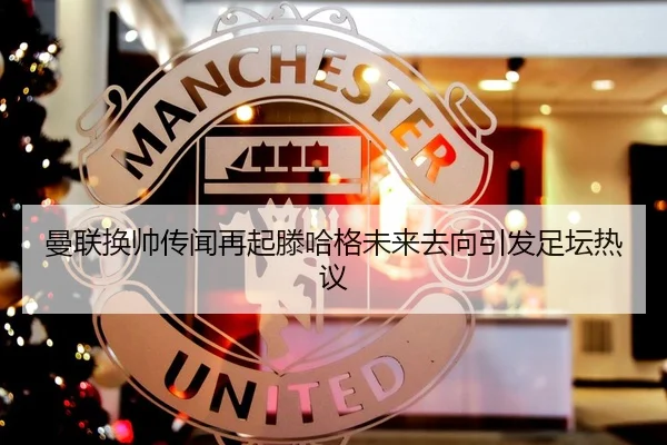 曼联换帅传闻再起滕哈格未来去向引发足坛热议