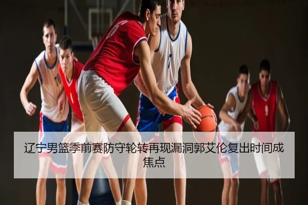 辽宁男篮季前赛防守轮转再现漏洞郭艾伦复出时间成焦点