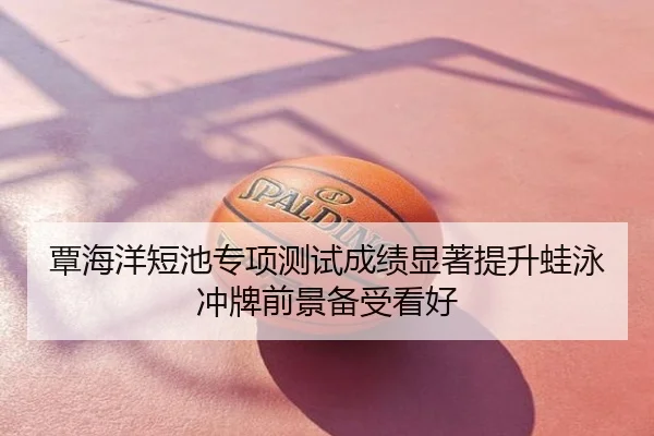 覃海洋短池专项测试成绩显著提升蛙泳冲牌前景备受看好