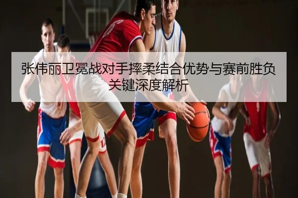 张伟丽卫冕战对手摔柔结合优势与赛前胜负关键深度解析